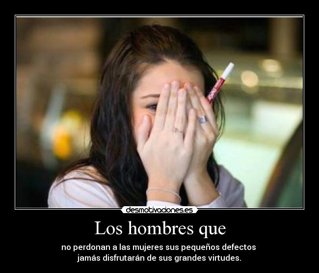 Los hombres que - no perdonan a las mujeres sus pequeños defectos 
jamás disfrutarán de sus grandes virtudes.
