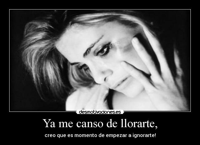 Ya me canso de llorarte, - creo que es momento de empezar a ignorarte!