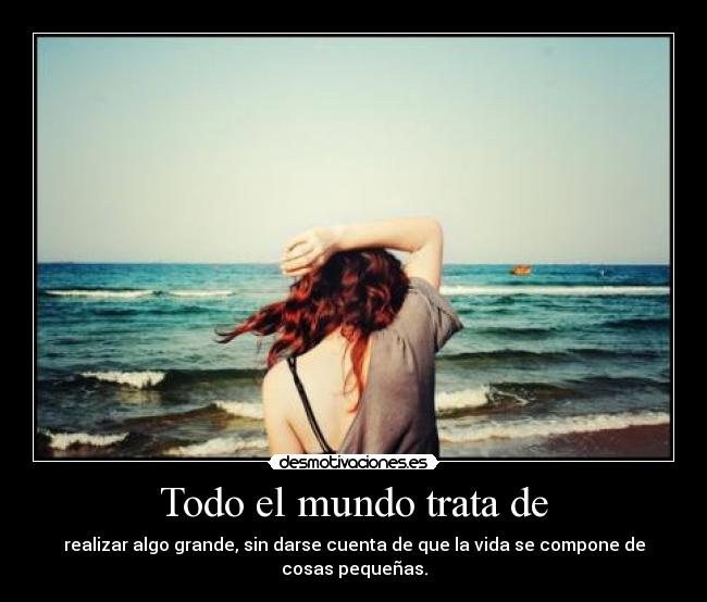 Todo el mundo trata de - realizar algo grande, sin darse cuenta de que la vida se compone de cosas pequeñas.
