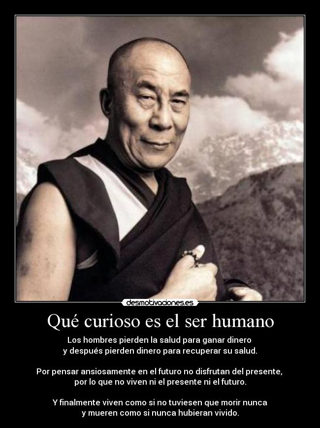 Qué curioso es el ser humano - Los hombres pierden la salud para ganar dinero 
y después pierden dinero para recuperar su salud.

Por pensar ansiosamente en el futuro no disfrutan del presente, 
por lo que no viven ni el presente ni el futuro.

Y finalmente viven como si no tuviesen que morir nunca
y mueren como si nunca hubieran vivido.