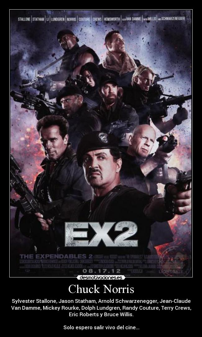 Chuck Norris - Sylvester Stallone, Jason Statham, Arnold Schwarzenegger, Jean-Claude
Van Damme, Mickey Rourke, Dolph Lundgren, Randy Couture, Terry Crews,
Eric Roberts y Bruce Willis.

Solo espero salir vivo del cine...