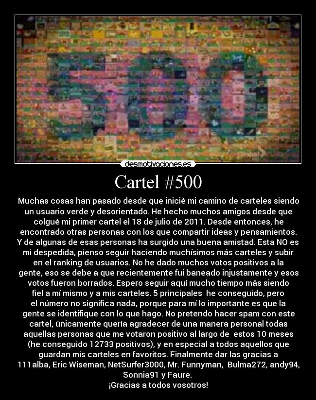 Cartel #500 - Muchas cosas han pasado desde que inicié mi camino de carteles siendo
un usuario verde y desorientado. He hecho muchos amigos desde que
colgué mi primer cartel el 18 de julio de 2011. Desde entonces, he
encontrado otras personas con los que compartir ideas y pensamientos.
Y de algunas de esas personas ha surgido una buena amistad. Esta NO es
mi despedida, pienso seguir haciendo muchísimos más carteles y subir
en el ranking de usuarios. No he dado muchos votos positivos a la
gente, eso se debe a que recientemente fui baneado injustamente y esos
votos fueron borrados. Espero seguir aquí mucho tiempo más siendo
fiel a mí mismo y a mis carteles. 5 principales  he conseguido, pero
el número no significa nada, porque para mí lo importante es que la
gente se identifique con lo que hago. No pretendo hacer spam con este
cartel, únicamente quería agradecer de una manera personal todas
aquellas personas que me votaron positivo al largo de  estos 10 meses
(he conseguido 12733 positivos), y en especial a todos aquellos que
guardan mis carteles en favoritos. Finalmente dar las gracias a
111alba, Eric Wiseman, NetSurfer3000, Mr. Funnyman,  Bulma272, andy94,
Sonnia91 y Faure. 
¡Gracias a todos vosotros!