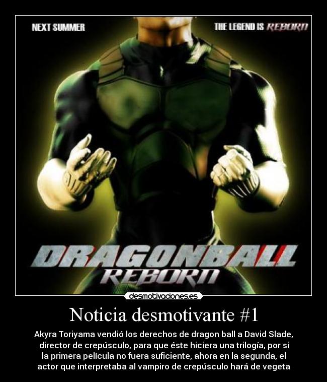 Noticia desmotivante #1 - Akyra Toriyama vendió los derechos de dragon ball a David Slade,
director de crepúsculo, para que éste hiciera una trilogía, por si
la primera película no fuera suficiente, ahora en la segunda, el
actor que interpretaba al vampiro de crepúsculo hará de vegeta