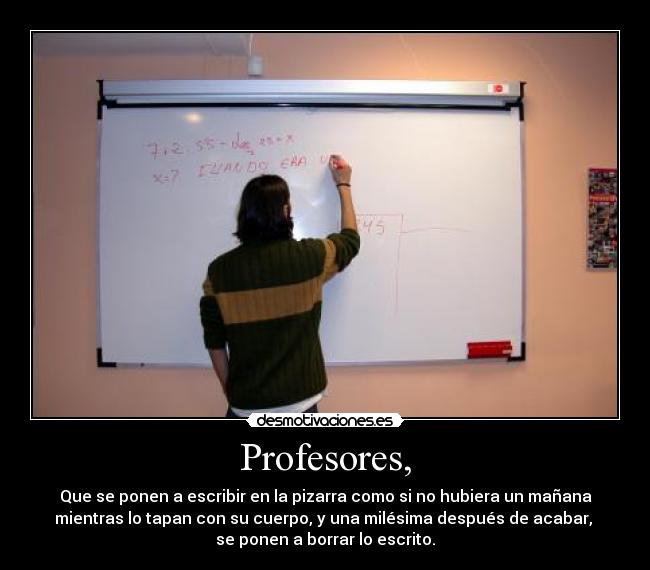 Profesores, - Que se ponen a escribir en la pizarra como si no hubiera un mañana
mientras lo tapan con su cuerpo, y una milésima después de acabar, 
se ponen a borrar lo escrito.