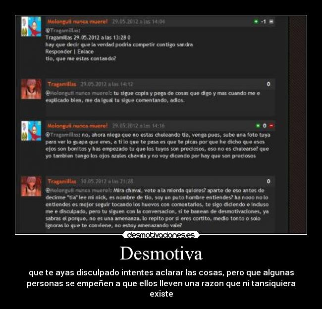 Desmotiva - que te ayas disculpado intentes aclarar las cosas, pero que algunas
personas se empeñen a que ellos lleven una razon que ni tansiquiera
existe