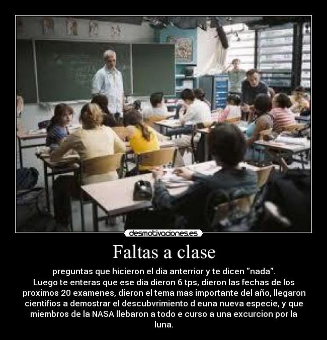 Faltas a clase - preguntas que hicieron el dia anterrior y te dicen nada.
Luego te enteras que ese dia dieron 6 tps, dieron las fechas de los
proximos 20 examenes, dieron el tema mas importante del año, llegaron
cientifios a demostrar el descubvrimiento d euna nueva especie, y que
miembros de la NASA llebaron a todo e curso a una excurcion por la
luna.