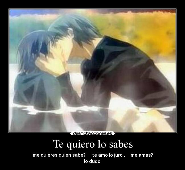 Te quiero lo sabes - me quieres quien sabe? te amo lo juro . me amas?
lo dudo.