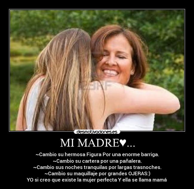 MI MADRE♥... - ~Cambio su hermosa Figura Por una enorme barriga.
~Cambio su cartera por una pañalera.
~Cambio sus noches tranquilas por largas trasnoches.
~Cambio su maquillaje por grandes OJERAS:)
YO si creo que existe la mujer perfecta Y ella se llama mamá♥