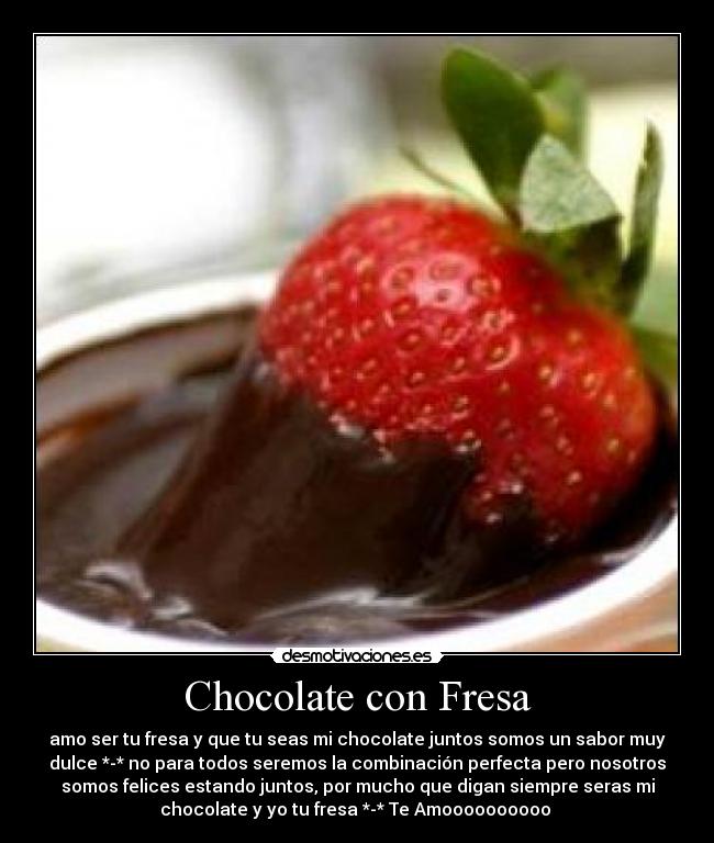 Chocolate con Fresa - amo ser tu fresa y que tu seas mi chocolate juntos somos un sabor muy
dulce *-* no para todos seremos la combinación perfecta pero nosotros
somos felices estando juntos, por mucho que digan siempre seras mi
chocolate y yo tu fresa *-* Te Amoooooooooo ♥