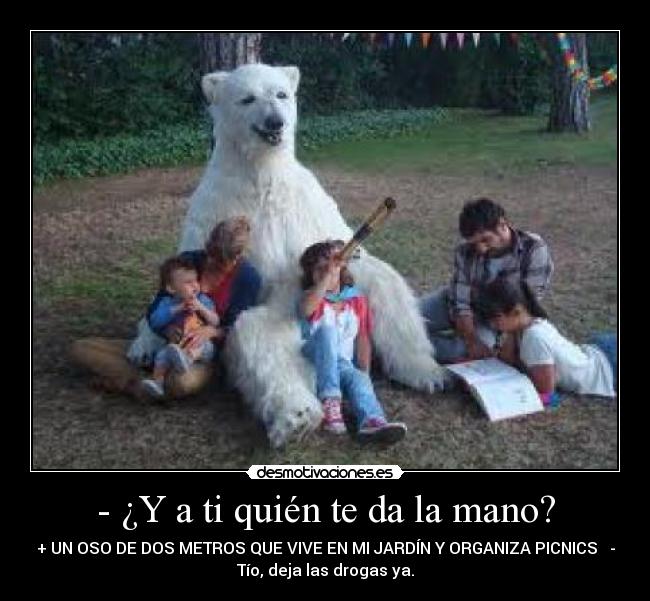 - ¿Y a ti quién te da la mano? - + UN OSO DE DOS METROS QUE VIVE EN MI JARDÍN Y ORGANIZA PICNICS   -
Tío, deja las drogas ya.