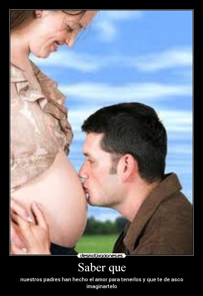 Saber que - nuestros padres han hecho el amor para tenerlos y que te de asco imaginartelo