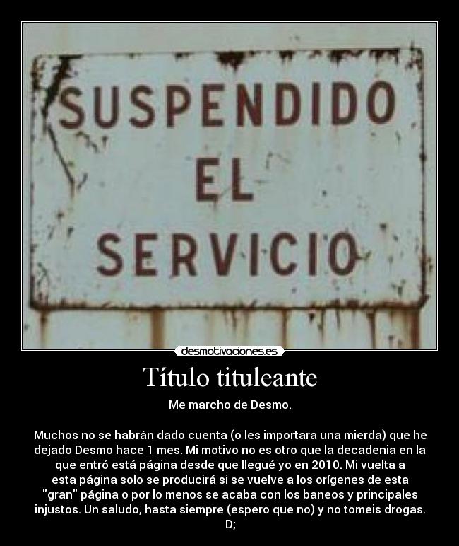 Título tituleante - Me marcho de Desmo.
Muchos no se habrán dado cuenta (o les importara una mierda) que he
dejado Desmo hace 1 mes. Mi motivo no es otro que la decadenia en la
que entró está página desde que llegué yo en 2010. Mi vuelta a
esta página solo se producirá si se vuelve a los orígenes de esta
gran página o por lo menos se acaba con los baneos y principales
injustos. Un saludo, hasta siempre (espero que no) y no tomeis drogas.
D;