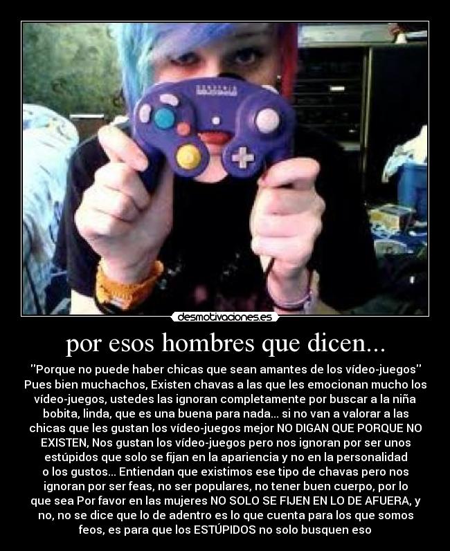 por esos hombres que dicen... - Porque no puede haber chicas que sean amantes de los vídeo-juegos
Pues bien muchachos, Existen chavas a las que les emocionan mucho los
vídeo-juegos, ustedes las ignoran completamente por buscar a la niña
bobita, linda, que es una buena para nada... si no van a valorar a las
chicas que les gustan los vídeo-juegos mejor NO DIGAN QUE PORQUE NO
EXISTEN, Nos gustan los vídeo-juegos pero nos ignoran por ser unos
estúpidos que solo se fijan en la apariencia y no en la personalidad
o los gustos... Entiendan que existimos ese tipo de chavas pero nos
ignoran por ser feas, no ser populares, no tener buen cuerpo, por lo
que sea Por favor en las mujeres NO SOLO SE FIJEN EN LO DE AFUERA, y
no, no se dice que lo de adentro es lo que cuenta para los que somos
feos, es para que los ESTÚPIDOS no solo busquen eso
