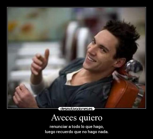 Aveces quiero - renunciar a todo lo que hago,
luego recuerdo que no hago nada.