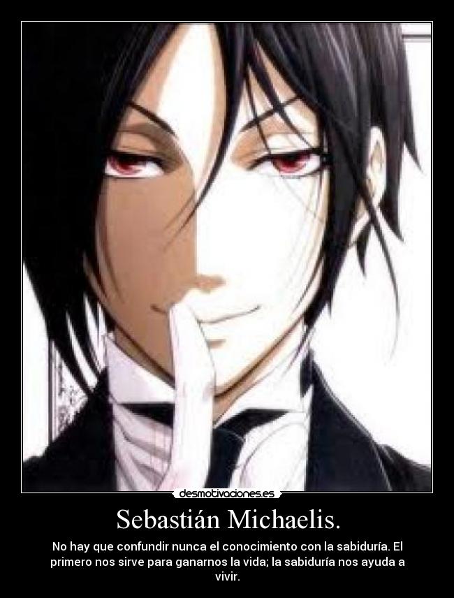 Sebastián Michaelis. - No hay que confundir nunca el conocimiento con la sabiduría. El
primero nos sirve para ganarnos la vida; la sabiduría nos ayuda a
vivir.