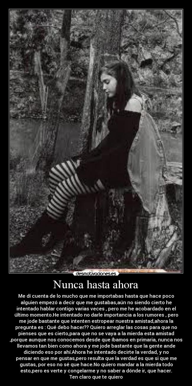 Nunca hasta ahora - Me dí cuenta de lo mucho que me importabas hasta que hace poco
alguien empezó a decir que me gustabas,aún no siendo cierto he
intentado hablar contigo varias veces , pero me he acobardado en el
último momento.He intentado no darle importancia a los rumores , pero
me jode bastante que intenten estropear nuestra amistad,ahora la
pregunta es : Qué debo hacer?? Quiero arreglar las cosas para que no
pienses que es cierto,para que no se vaya a la mierda esta amistad
,porque aunque nos conocemos desde que íbamos en primaria, nunca nos
llevamos tan bien como ahora y me jode bastante que la gente ande
diciendo eso por ahí.Ahora he intentado decirte la verdad, y no
pensar en que me gustas,pero resulta que la verdad es que si que me
gustas, por eso no sé que hace.No quiero mandar a la mierda todo
esto,pero es verte y congelarme y no saber a dónde ir, que hacer.
Ten claro que te quiero