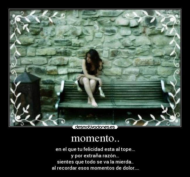 momento.. - en el que tu felicidad esta al tope...
y por extraña razón...
sientes que todo se va la mierda..
al recordar esos momentos de dolor....