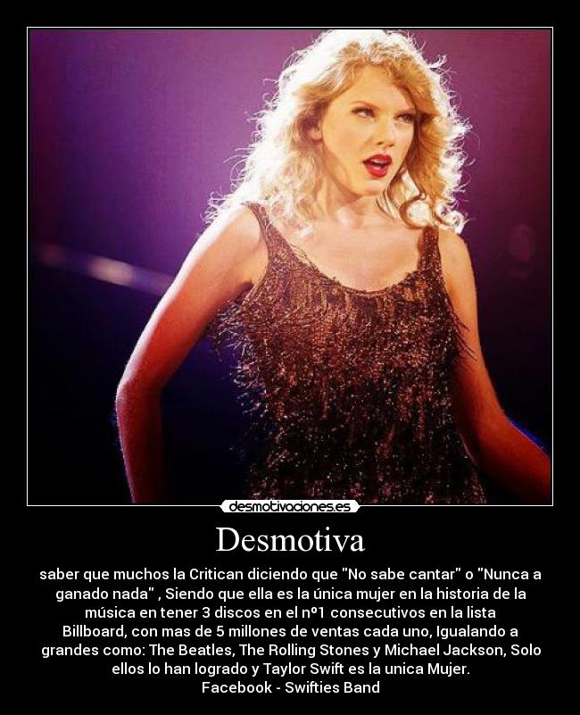 Desmotiva - saber que muchos la Critican diciendo que No sabe cantar o Nunca a
ganado nada , Siendo que ella es la única mujer en la historia de la
música en tener 3 discos en el nº1 consecutivos en la lista
Billboard, con mas de 5 millones de ventas cada uno, Igualando a
grandes como: The Beatles, The Rolling Stones y Michael Jackson, Solo
ellos lo han logrado y Taylor Swift es la unica Mujer.
Facebook - Swifties Band