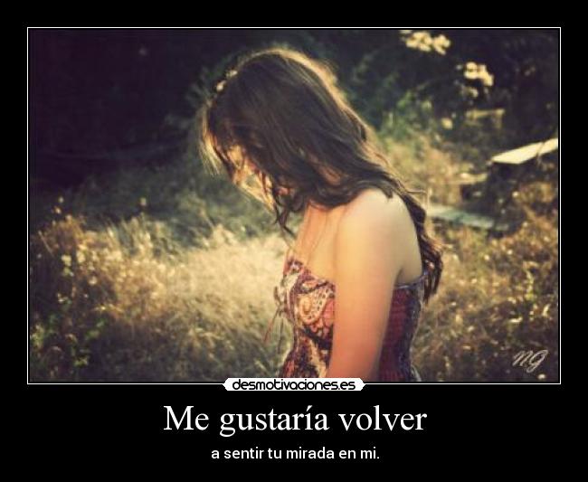 Me gustaría volver - a sentir tu mirada en mi.