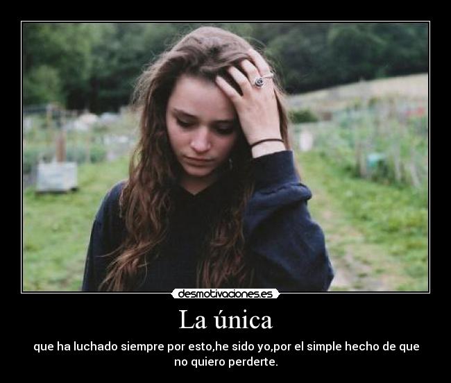 La única - que ha luchado siempre por esto,he sido yo,por el simple hecho de que
no quiero perderte.