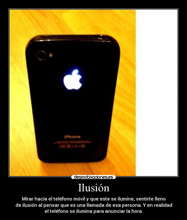 Ilusión - Mirar hacía el teléfono móvil y que este se ilumine, sentirte lleno
de ilusión al pensar que es una llamada de esa persona. Y en realidad
el teléfono se ilumina para anunciar la hora.