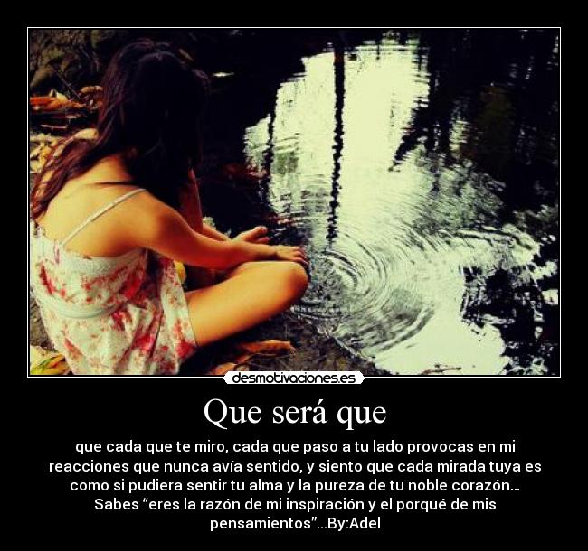 Que será que - que cada que te miro, cada que paso a tu lado provocas en mi
reacciones que nunca avía sentido, y siento que cada mirada tuya es
como si pudiera sentir tu alma y la pureza de tu noble corazón…
Sabes “eres la razón de mi inspiración y el porqué de mis
pensamientos”...By:Adel