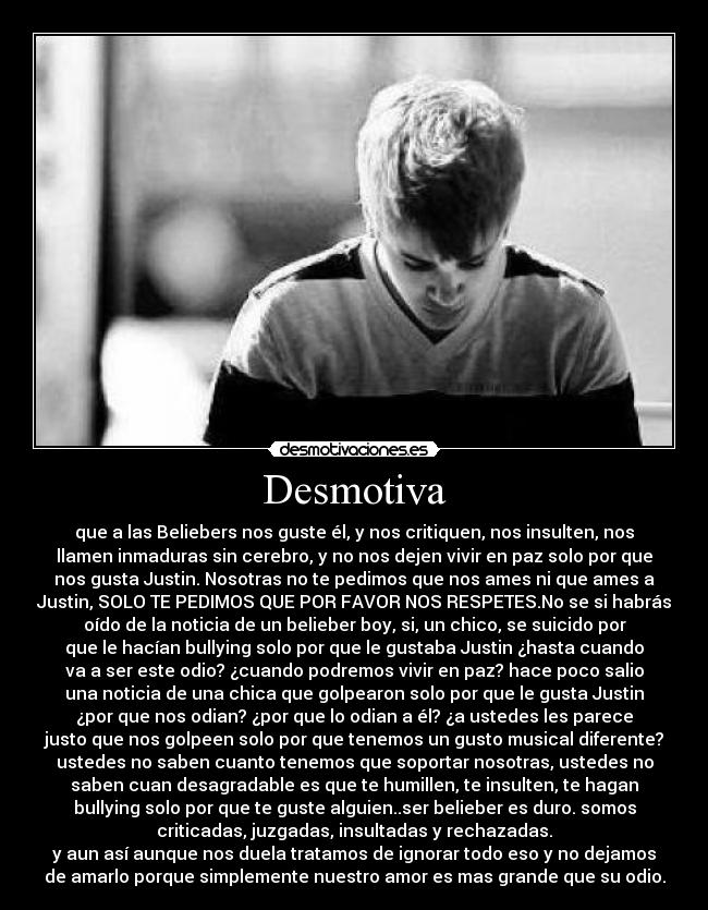 Desmotiva - que a las Beliebers nos guste él, y nos critiquen, nos insulten, nos
llamen inmaduras sin cerebro, y no nos dejen vivir en paz solo por que
nos gusta Justin. Nosotras no te pedimos que nos ames ni que ames a
Justin, SOLO TE PEDIMOS QUE POR FAVOR NOS RESPETES.No se si habrás
oído de la noticia de un belieber boy, si, un chico, se suicido por
que le hacían bullying solo por que le gustaba Justin ¿hasta cuando
va a ser este odio? ¿cuando podremos vivir en paz? hace poco salio
una noticia de una chica que golpearon solo por que le gusta Justin
¿por que nos odian? ¿por que lo odian a él? ¿a ustedes les parece
justo que nos golpeen solo por que tenemos un gusto musical diferente?
ustedes no saben cuanto tenemos que soportar nosotras, ustedes no
saben cuan desagradable es que te humillen, te insulten, te hagan
bullying solo por que te guste alguien..ser belieber es duro. somos
criticadas, juzgadas, insultadas y rechazadas.
y aun así aunque nos duela tratamos de ignorar todo eso y no dejamos
de amarlo porque simplemente nuestro amor es mas grande que su odio.