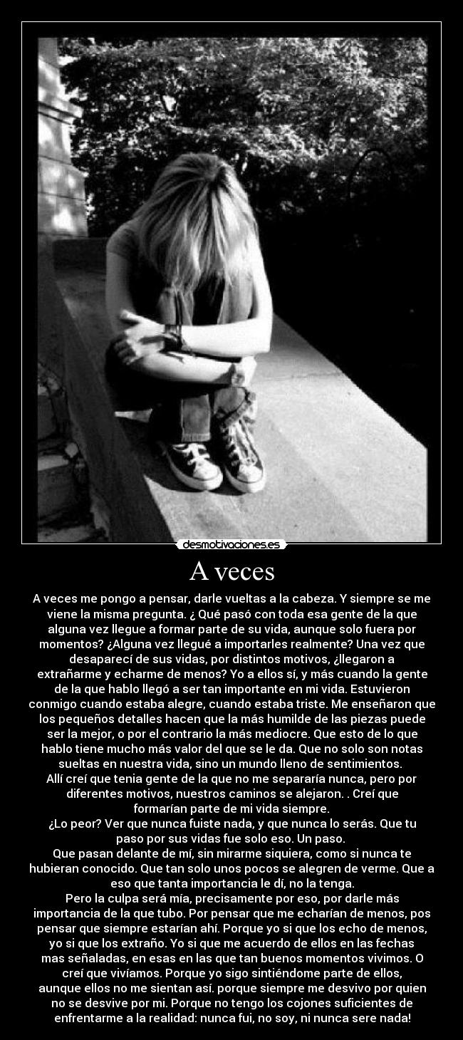 A veces - A veces me pongo a pensar, darle vueltas a la cabeza. Y siempre se me
viene la misma pregunta. ¿ Qué pasó con toda esa gente de la que
alguna vez llegue a formar parte de su vida, aunque solo fuera por
momentos? ¿Alguna vez llegué a importarles realmente? Una vez que
desaparecí de sus vidas, por distintos motivos, ¿llegaron a
extrañarme y echarme de menos? Yo a ellos sí, y más cuando la gente
de la que hablo llegó a ser tan importante en mi vida. Estuvieron
conmigo cuando estaba alegre, cuando estaba triste. Me enseñaron que
los pequeños detalles hacen que la más humilde de las piezas puede
ser la mejor, o por el contrario la más mediocre. Que esto de lo que
hablo tiene mucho más valor del que se le da. Que no solo son notas
sueltas en nuestra vida, sino un mundo lleno de sentimientos. 
Allí creí que tenia gente de la que no me separaría nunca, pero por
diferentes motivos, nuestros caminos se alejaron. . Creí que
formarían parte de mi vida siempre.
¿Lo peor? Ver que nunca fuiste nada, y que nunca lo serás. Que tu
paso por sus vidas fue solo eso. Un paso. 
Que pasan delante de mí, sin mirarme siquiera, como si nunca te
hubieran conocido. Que tan solo unos pocos se alegren de verme. Que a
eso que tanta importancia le dí, no la tenga.
Pero la culpa será mía, precisamente por eso, por darle más
importancia de la que tubo. Por pensar que me echarían de menos, pos
pensar que siempre estarían ahí. Porque yo si que los echo de menos,
yo si que los extraño. Yo si que me acuerdo de ellos en las fechas
mas señaladas, en esas en las que tan buenos momentos vivimos. O
creí que vivíamos. Porque yo sigo sintiéndome parte de ellos,
aunque ellos no me sientan así. porque siempre me desvivo por quien
no se desvive por mi. Porque no tengo los cojones suficientes de
enfrentarme a la realidad: nunca fui, no soy, ni nunca sere nada!