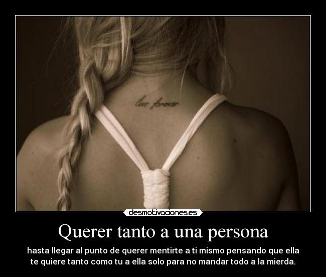 Querer tanto a una persona - hasta llegar al punto de querer mentirte a ti mismo pensando que ella
te quiere tanto como tu a ella solo para no mandar todo a la mierda.