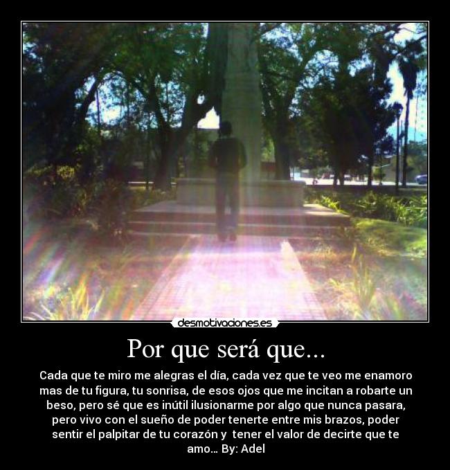 Por que será que... - Cada que te miro me alegras el día, cada vez que te veo me enamoro
mas de tu figura, tu sonrisa, de esos ojos que me incitan a robarte un
beso, pero sé que es inútil ilusionarme por algo que nunca pasara,
pero vivo con el sueño de poder tenerte entre mis brazos, poder
sentir el palpitar de tu corazón y tener el valor de decirte que te
amo… By: Adel