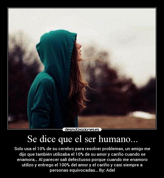 Se dice que el ser humano... - Solo usa el 10% de su cerebro para resolver problemas, un amigo me
dijo que también utilizaba el 10% de su amor y cariño cuando se
enamora… Al parecer salí defectuoso porque cuando me enamoro
utilizo y entrego el 100% del amor y el cariño y casi siempre a
personas equivocadas… By: Adel
