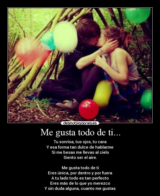 Me gusta todo de ti... - Tu sonrisa, tus ojos, tu cara
Y esa forma tan dulce de hablarme
Si me besas me llevas al cielo
Siento ser el aire.

Me gusta todo de ti
Eres única, por dentro y por fuera
A tu lado todo es tan perfecto
Eres más de lo que yo merezco
Y sin duda alguna, cuanto me gustas