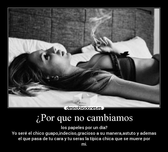 ¿Por que no cambiamos - los papeles por un día?
Yo seré el chico guapo,indeciso,gracioso a su manera,astuto y ademas
el que pasa de tu cara y tu seras la típica chica que se muere por
mi.