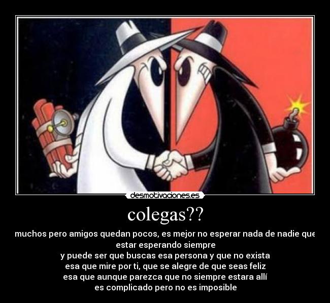 colegas?? - muchos pero amigos quedan pocos, es mejor no esperar nada de nadie que
estar esperando siempre
y puede ser que buscas esa persona y que no exista
esa que mire por ti, que se alegre de que seas feliz
esa que aunque parezca que no siempre estara allí
es complicado pero no es imposible