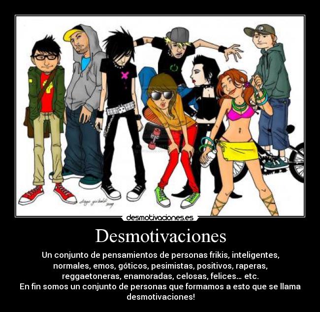 Desmotivaciones - Un conjunto de pensamientos de personas frikis, inteligentes,
normales, emos, góticos, pesimistas, positivos, raperas,
reggaetoneras, enamoradas, celosas, felices… etc.
En fin somos un conjunto de personas que formamos a esto que se llama
desmotivaciones!