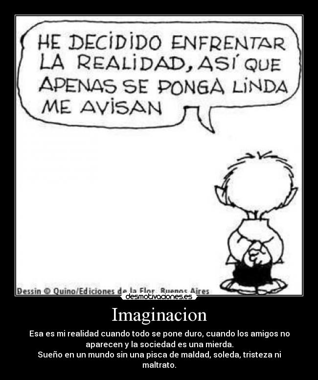 Imaginacion - Esa es mi realidad cuando todo se pone duro, cuando los amigos no
aparecen y la sociedad es una mierda.
Sueño en un mundo sin una pisca de maldad, soleda, tristeza ni
maltrato.