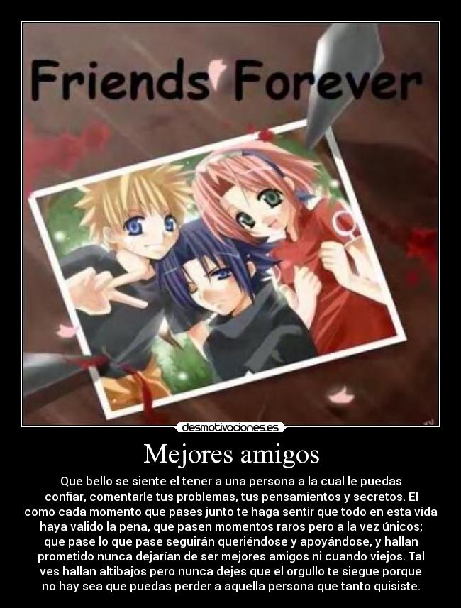 Mejores amigos - Que bello se siente el tener a una persona a la cual le puedas
confiar, comentarle tus problemas, tus pensamientos y secretos. El
como cada momento que pases junto te haga sentir que todo en esta vida
haya valido la pena, que pasen momentos raros pero a la vez únicos;
que pase lo que pase seguirán queriéndose y apoyándose, y hallan
prometido nunca dejarían de ser mejores amigos ni cuando viejos. Tal
ves hallan altibajos pero nunca dejes que el orgullo te siegue porque
no hay sea que puedas perder a aquella persona que tanto quisiste.