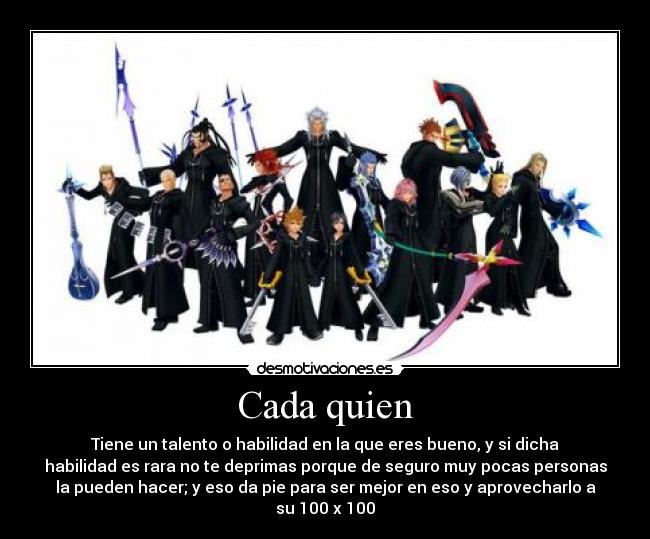 Cada quien - Tiene un talento o habilidad en la que eres bueno, y si dicha
habilidad es rara no te deprimas porque de seguro muy pocas personas
la pueden hacer; y eso da pie para ser mejor en eso y aprovecharlo a
su 100 x 100