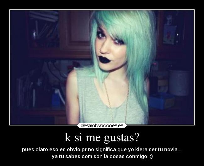 k si me gustas? - pues claro eso es obvio pr no significa que yo kiera ser tu novia....
ya tu sabes com son la cosas conmigo ;)
