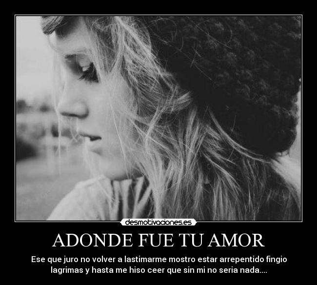 ADONDE FUE TU AMOR - Ese que juro no volver a lastimarme mostro estar arrepentido fingio
lagrimas y hasta me hiso ceer que sin mi no seria nada....