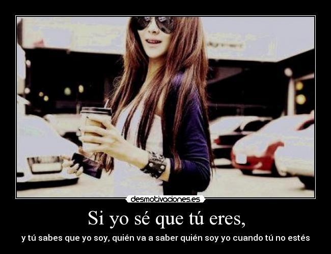 Si yo sé que tú eres, - y tú sabes que yo soy, quién va a saber quién soy yo cuando tú no estés