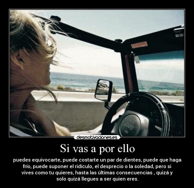 Si vas a por ello - puedes equivocarte, puede costarte un par de dientes, puede que haga
frío, puede suponer el ridículo, el desprecio o la soledad, pero si
vives como tu quieres, hasta las últimas consecuencias , quizá y
solo quizá llegues a ser quien eres.