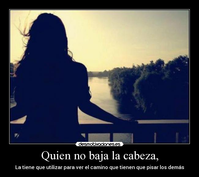 Quien no baja la cabeza, - La tiene que utilizar para ver el camino que tienen que pisar los demás