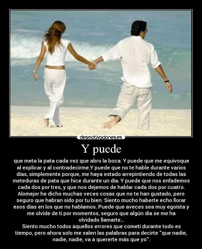 Y puede - que meta la pata cada vez que abro la boca. Y puede que me equivoque
al explicar y al contradecirme.Y puede que no te hable durante varios
días, simplemente porque, me haya estado arrepintiendo de todas las
meteduras de pata que hice durante un día. Y puede que nos enfademos
cada dos por tres, y que nos dejemos de hablar cada dos por cuatro.
Alomejor he dicho muchas veces cosas que no te han gustado, pero
seguro que habran sido por tu bien. Siento mucho haberte echo llorar
esos días en los que no hablamos. Puede que aveces sea muy egoísta y
me olvide de tí por momentos, seguro que algún día se me ha
olvidado llamarte...
Siento mucho todos aquellos errores que cometí durante todo es
tiempo, pero ahora solo me salen las palabras para decirte que nadie,
nadie, nadie, va a quererte más que yo.