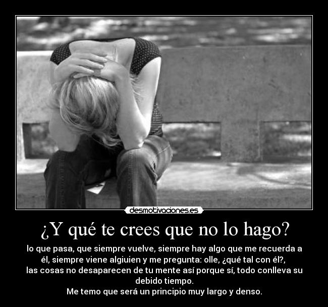 ¿Y qué te crees que no lo hago? - lo que pasa, que siempre vuelve, siempre hay algo que me recuerda a
él, siempre viene algiuien y me pregunta: olle, ¿qué tal con él?, 
las cosas no desaparecen de tu mente así porque sí, todo conlleva su
debido tiempo.
Me temo que será un principio muy largo y denso.