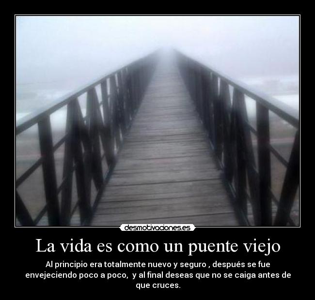 La vida es como un puente viejo - Al principio era totalmente nuevo y seguro , después se fue
envejeciendo poco a poco,  y al final deseas que no se caiga antes de
que cruces.