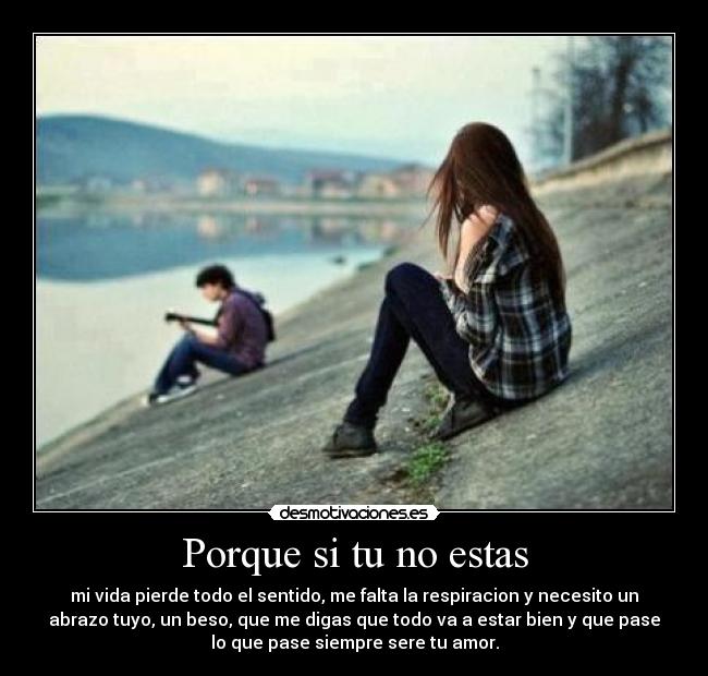 Porque si tu no estas - mi vida pierde todo el sentido, me falta la respiracion y necesito un
abrazo tuyo, un beso, que me digas que todo va a estar bien y que pase
lo que pase siempre sere tu amor.