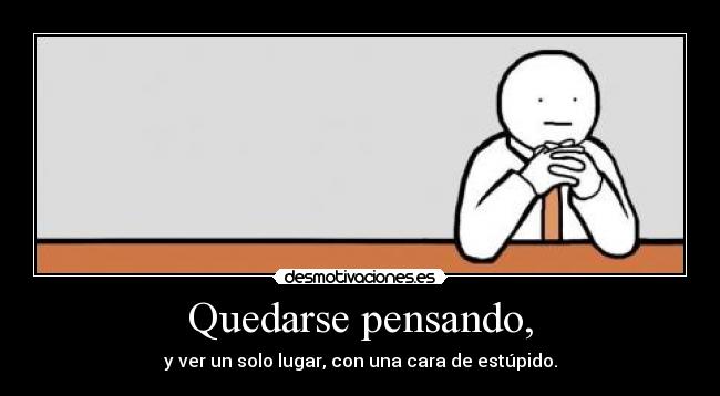 Quedarse pensando, - y ver un solo lugar, con una cara de estúpido.
