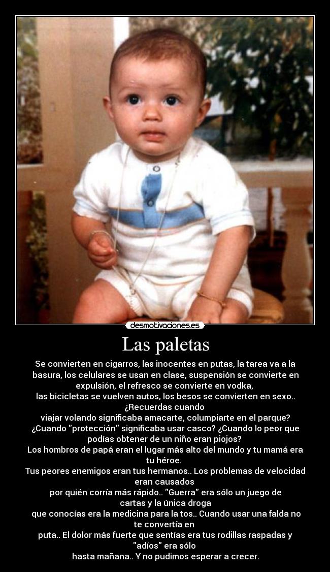 Las paletas - Se convierten en cigarros, las inocentes en putas, la tarea va a la
basura, los celulares se usan en clase, suspensión se convierte en
expulsión, el refresco se convierte en vodka, 
las bicicletas se vuelven autos, los besos se convierten en sexo..
¿Recuerdas cuando 
viajar volando significaba amacarte, columpiarte en el parque?
¿Cuando protección significaba usar casco? ¿Cuando lo peor que
podías obtener de un niño eran piojos? 
Los hombros de papá eran el lugar más alto del mundo y tu mamá era
tu héroe. 
Tus peores enemigos eran tus hermanos.. Los problemas de velocidad
eran causados 
por quién corría más rápido.. Guerra era sólo un juego de
cartas y la única droga
 que conocías era la medicina para la tos.. Cuando usar una falda no
te convertía en 
puta.. El dolor más fuerte que sentías era tus rodillas raspadas y
adíos era sólo 
hasta mañana.. Y no pudimos esperar a crecer.