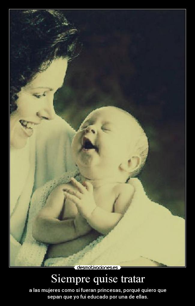 Siempre quise tratar - a las mujeres como si fueran princesas, porqué quiero que
sepan que yo fui educado por una de ellas.